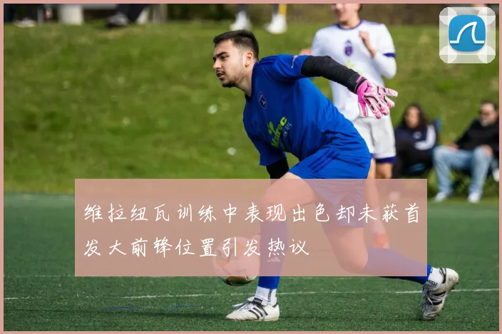 维拉纽瓦训练中表现出色却未获首发大前锋位置引发热议