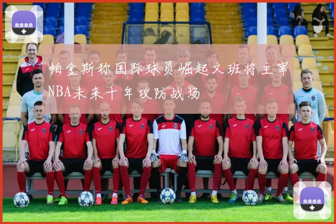 帕金斯称国际球员崛起文班将主宰NBA未来十年攻防战场