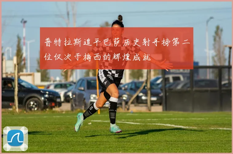 普特拉斯追平巴萨历史射手榜第二位仅次于梅西的辉煌成就