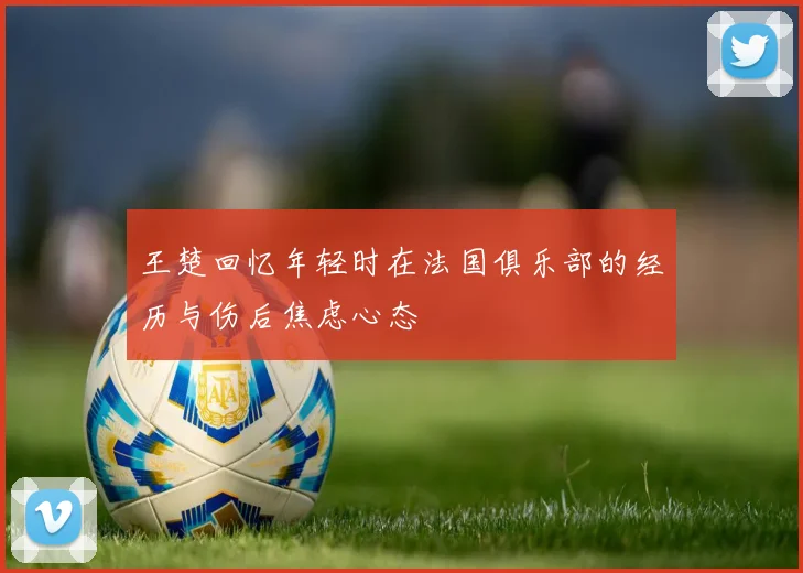 王楚回忆年轻时在法国俱乐部的经历与伤后焦虑心态