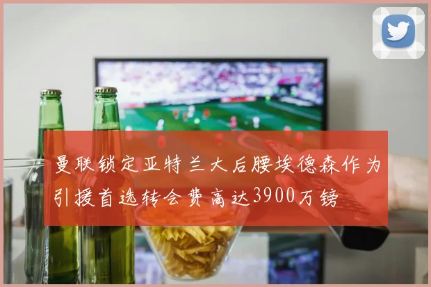 曼联锁定亚特兰大后腰埃德森作为引援首选转会费高达3900万镑