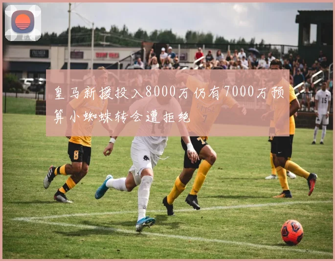 皇马新援投入8000万仍有7000万预算小蜘蛛转会遭拒绝