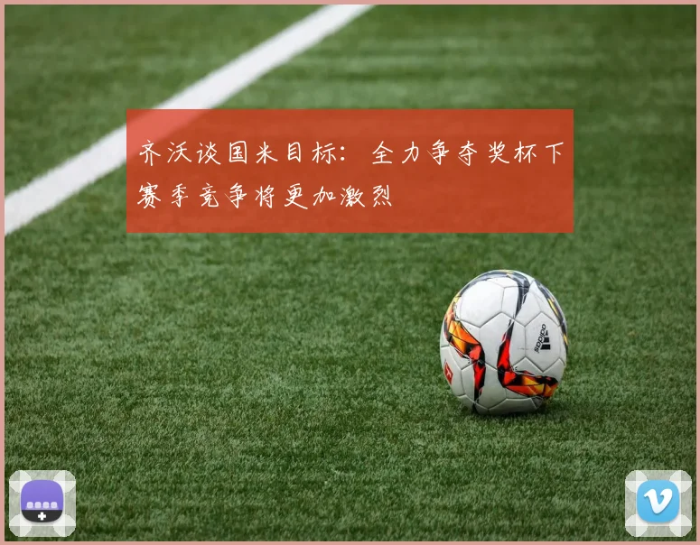 齐沃谈国米目标：全力争夺奖杯下赛季竞争将更加激烈
