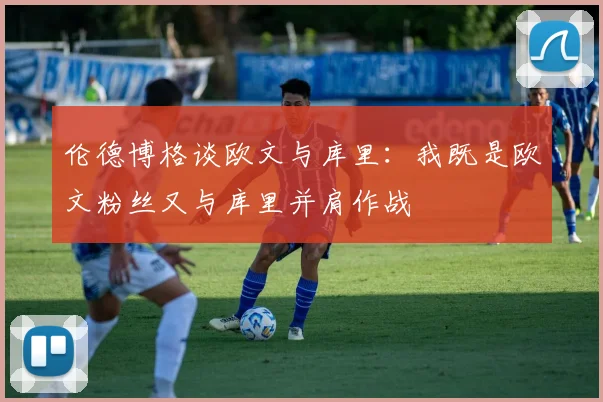 伦德博格谈欧文与库里：我既是欧文粉丝又与库里并肩作战
