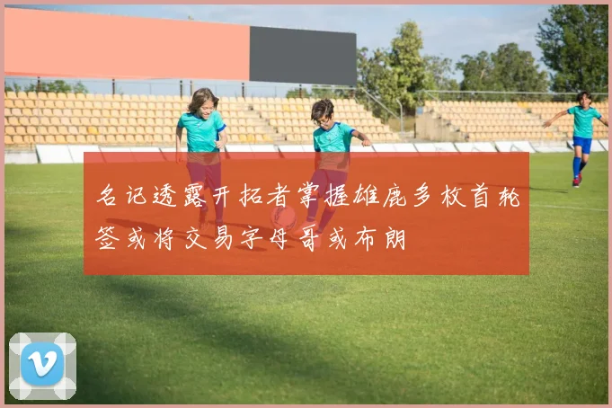 名记透露开拓者掌握雄鹿多枚首轮签或将交易字母哥或布朗