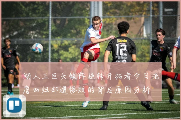 湖人三巨头缺阵逆转开拓者今日老詹回归却遭惨败的背后原因分析