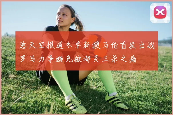 意天空报道冬季新援马伦首发出战罗马力争避免被都灵三杀之痛