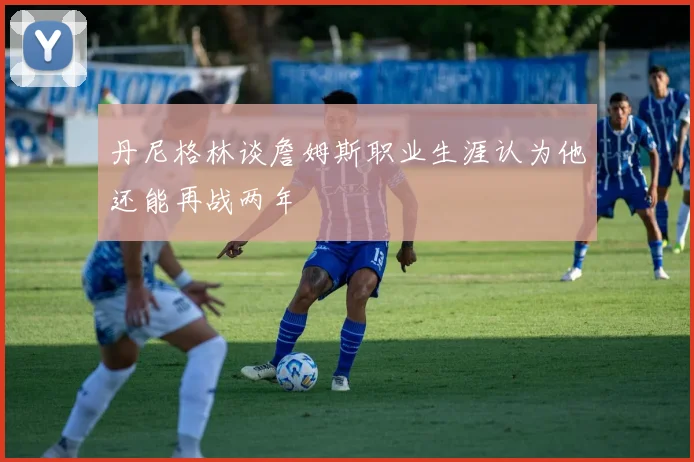 丹尼格林谈詹姆斯职业生涯认为他还能再战两年