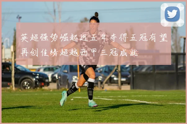 英超强势崛起近五年夺得五冠有望再创佳绩超越西甲三冠成就