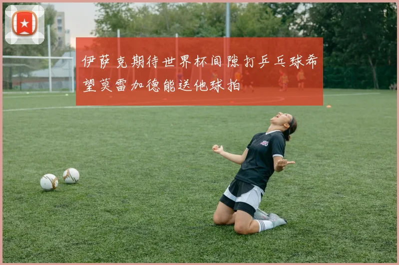 伊萨克期待世界杯间隙打乒乓球希望莫雷加德能送他球拍