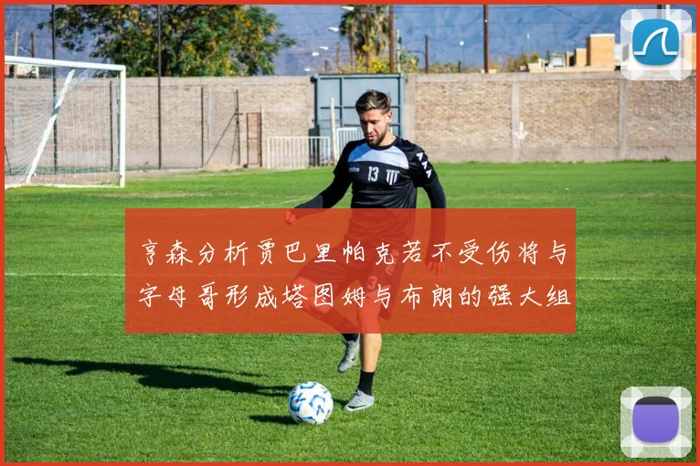 亨森分析贾巴里帕克若不受伤将与字母哥形成塔图姆与布朗的强大组合
