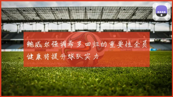 鲍威尔强调希罗回归的重要性全员健康将提升球队实力