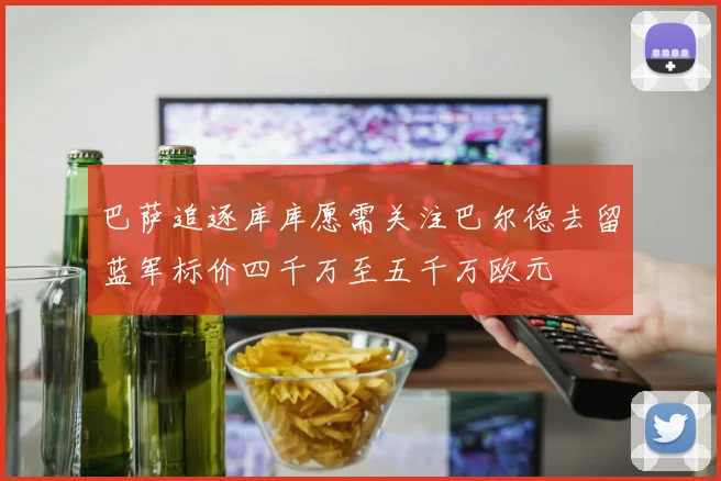 巴萨追逐库库愿需关注巴尔德去留蓝军标价四千万至五千万欧元