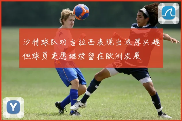 沙特球队对吉拉西表现出浓厚兴趣但球员更愿继续留在欧洲发展