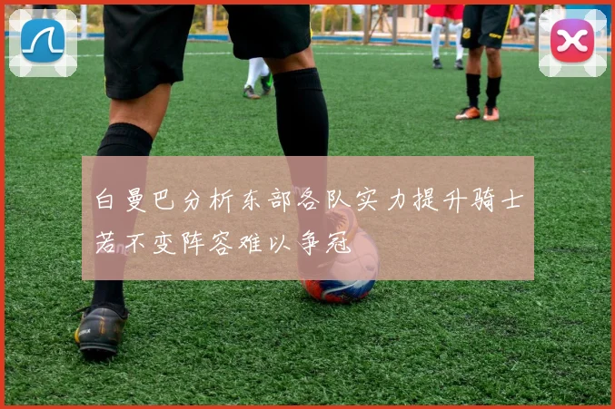 白曼巴分析东部各队实力提升骑士若不变阵容难以争冠