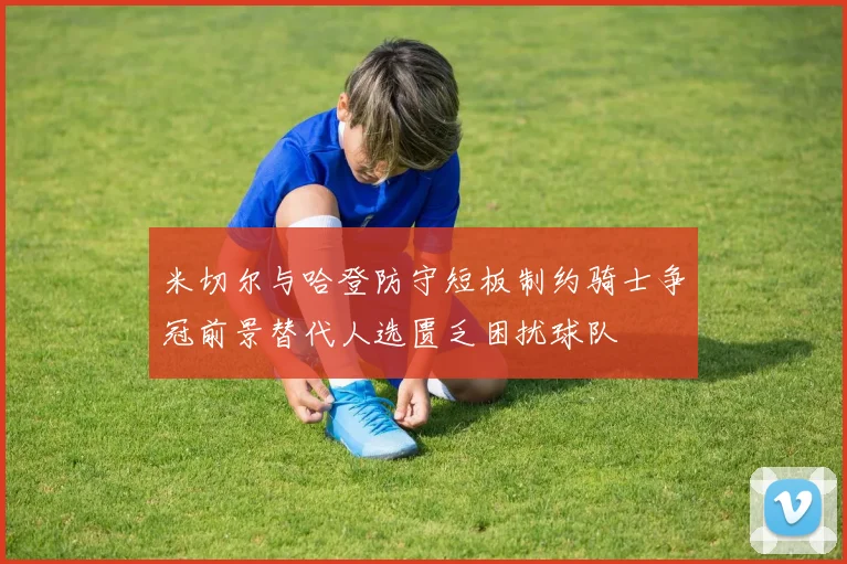 米切尔与哈登防守短板制约骑士争冠前景替代人选匮乏困扰球队