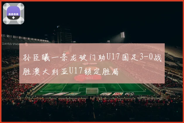 孙臣曦一条龙破门助U17国足3-0战胜澳大利亚U17锁定胜局