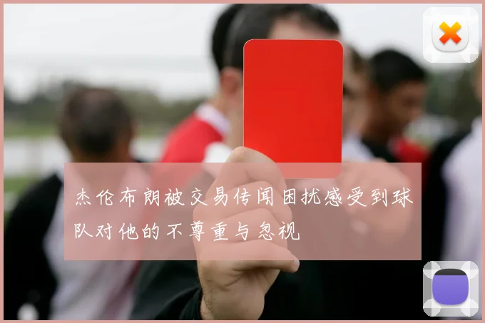杰伦布朗被交易传闻困扰感受到球队对他的不尊重与忽视