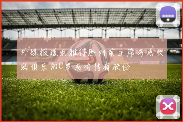 外媒报道利雅得胜利前主席考虑收购俱乐部C罗或将持有股份