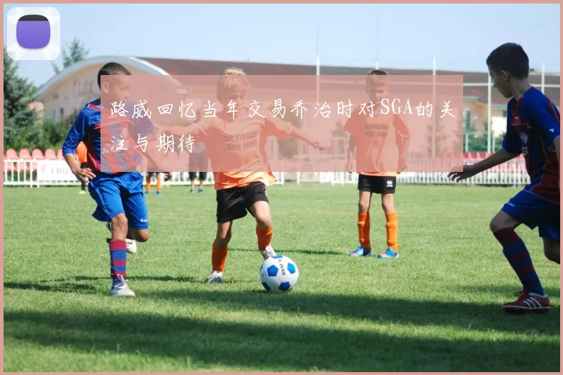 路威回忆当年交易乔治时对SGA的关注与期待