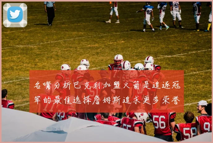名嘴分析巴克利加盟火箭是追逐冠军的最佳选择詹姆斯追求更多荣誉无可厚非